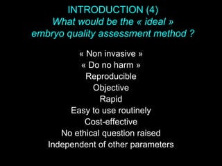 INTRODUCTION (4)
What would be the « ideal »
embryo quality assessment method ?
« Non invasive »
« Do no harm »
Reproducible
Objective
Rapid
Easy to use routinely
Cost-effective
No ethical question raised
Independent of other parameters
 