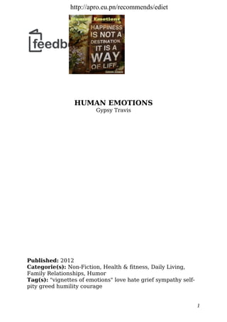 HUMAN EMOTIONS
Gypsy Travis
Published: 2012
Categorie(s): Non-Fiction, Health & fitness, Daily Living,
Family Relationships, Humor
Tag(s): "vignettes of emotions" love hate grief sympathy self-
pity greed humility courage
1
http://apro.eu.pn/recommends/ediet
 