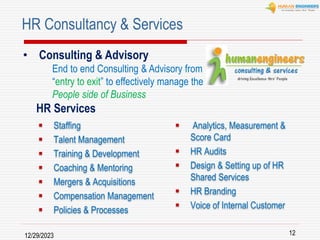 12/29/2023 12
 Staffing
 Talent Management
 Training & Development
 Coaching & Mentoring
 Mergers & Acquisitions
 Compensation Management
 Policies & Processes
 Analytics, Measurement &
Score Card
 HR Audits
 Design & Setting up of HR
Shared Services
 HR Branding
 Voice of Internal Customer
HR Consultancy & Services
• Consulting & Advisory
End to end Consulting & Advisory from
“entry to exit” to effectively manage the
People side of Business
HR Services
 