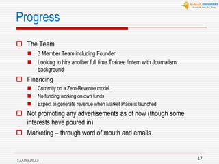 Progress
 The Team
 3 Member Team including Founder
 Looking to hire another full time Trainee /intern with Journalism
background
 Financing
 Currently on a Zero-Revenue model.
 No funding working on own funds
 Expect to generate revenue when Market Place is launched
 Not promoting any advertisements as of now (though some
interests have poured in)
 Marketing – through word of mouth and emails
12/29/2023
17
 