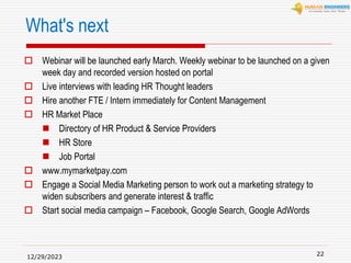 What's next
 Webinar will be launched early March. Weekly webinar to be launched on a given
week day and recorded version hosted on portal
 Live interviews with leading HR Thought leaders
 Hire another FTE / Intern immediately for Content Management
 HR Market Place
 Directory of HR Product & Service Providers
 HR Store
 Job Portal
 www.mymarketpay.com
 Engage a Social Media Marketing person to work out a marketing strategy to
widen subscribers and generate interest & traffic
 Start social media campaign – Facebook, Google Search, Google AdWords
12/29/2023
22
 
