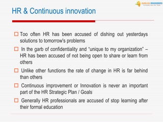  Too often HR has been accused of dishing out yesterdays
solutions to tomorrow's problems
 In the garb of confidentiality and “unique to my organization” –
HR has been accused of not being open to share or learn from
others
 Unlike other functions the rate of change in HR is far behind
than others
 Continuous improvement or Innovation is never an important
part of the HR Strategic Plan / Goals
 Generally HR professionals are accused of stop learning after
their formal education
HR & Continuous innovation
 