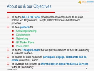 12/29/2023
7
About us & our Objectives
 To be the Go To HR Portal for all human resources need to all stake
holders viz. Organization, People, HR Professionals & HR Service
providers
 To be a platform for
 Knowledge Sharing
 Collaboration
 Networking
 HR Market Place
 Voice of HR
 To be the Thought Leader that will provide direction to the HR Community
& Business Leaders
 To enable all stake holders to participate, engage, collaborate and co-
create value thro’ People
 To leverage the Network to offer the best-in-class Products & Services
to the HR community
 