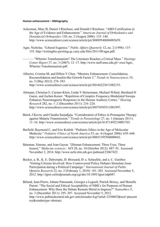 Human enhancement – Bibliography
Ackerman, Marc B, Daniel J Rinchuse, and Donald J Rinchuse. “ABO Certification in
the Age of Evidence and Enhancement.” American Journal of Orthodontics and
Dentofacial Orthopedics 130, no. 2 (August 2006): 133–140.
http://www.sciencedirect.com/science/article/pii/S0889540606003659.
Agar, Nicholas. “Liberal Eugenics.” Public Affairs Quarterly 12, no. 2 (1998): 137–
155. http://writingbio.qwriting.qc.cuny.edu/files/2011/08/agar.pdf.
———. “Whereto Transhumanism? The Literature Reaches a Critical Mass.” Hastings
Center Report 37, no. 3 (2007): 12–17. http://www.staff.amu.edu.pl/~ewa/Ager,
Whereto Transhumanism.pdf.
Alberini, Cristina M, and Dillon Y Chen. “Memory Enhancement: Consolidation,
Reconsolidation and Insulin-like Growth Factor 2.” Trends in Neurosciences 35,
no. 5 (May 2012): 274–283.
http://www.sciencedirect.com/science/article/pii/S0166223611002153.
Altmann, Christian F, Carsten Klein, Linda V Heinemann, Michael Wibral, Bernhard H
Gaese, and Jochen Kaiser. “Repetition of Complex Frequency-Modulated Sweeps
Enhances Neuromagnetic Responses in the Human Auditory Cortex.” Hearing
Research 282, no. 1–2 (December 2011): 216–224.
http://www.sciencedirect.com/science/article/pii/S0378595511001997.
Baird, J Kevin, and Claudia Surjadjaja. “Consideration of Ethics in Primaquine Therapy
against Malaria Transmission.” Trends in Parasitology 27, no. 1 (January 2011):
11–16. http://www.sciencedirect.com/science/article/pii/S1471492210001765.
Barfield, Raymond C, and Eric Kodish. “Pediatric Ethics in the Age of Molecular
Medicine.” Pediatric Clinics of North America 53, no. 4 (August 2006): 639–648.
http://www.sciencedirect.com/science/article/pii/S0031395506000642.
Bateman, Simone, and Jean Gayon. “[Human Enhancement: Three Uses, Three
Issues].” Médecine sciences : M/S 28, no. 10 (October 2012): 887–91. Accessed
November 2, 2014. http://www.ncbi.nlm.nih.gov/pubmed/23067422.
Becker, a. B., K. E. Dalrymple, D. Brossard, D. a. Scheufele, and a. C. Gunther.
“Getting Citizens Involved: How Controversial Policy Debates Stimulate Issue
Participation during a Political Campaign.” International Journal of Public
Opinion Research 22, no. 2 (February 1, 2010): 181–203. Accessed November 5,
2012. http://ijpor.oxfordjournals.org/cgi/doi/10.1093/ijpor/edp047.
Béland, Jean-Pierre, Johane Patenaude, Georges a Legault, Patrick Boissy, and Monelle
Parent. “The Social and Ethical Acceptability of NBICs for Purposes of Human
Enhancement: Why Does the Debate Remain Mired in Impasse?” Nanoethics 5,
no. 3 (December 2011): 295–307. Accessed November 5, 2012.
http://www.pubmedcentral.nih.gov/articlerender.fcgi?artid=3250607&tool=pmcent
rez&rendertype=abstract.
 