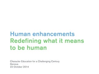 Human enhancements 
Redefining what it means 
to be human 
Character Education for a Challenging Century 
Geneva 
22 October 2014 
 