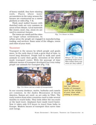 of heavy rainfall, they have slanting
roofs.    Places      where    water
accumulates in the rainy season the
houses are constructed on a raised
platform or stilts (Fig. 7.4).
    Thick mud walled houses with
thatched roofs are very common in
areas of hot climate. Local materials
like stones, mud, clay, straw etc are
used to construct houses.
    The towns are small and the cities            Fig. 7.4: House on Stilts
are larger urban settlements. In
urban areas the people are engaged in manufacturing,
trading, and services. Name some of the villages, towns
and cities of your state.

TRANSPORT
Transport is the means by which people and goods
move. In the early days it took a great deal of time, to
travel long distances. People had to walk and used
animals to carry their goods. Invention of the wheel                    Where do you find
made transport easier. With the passage of time                         dwellings made of ice?
                                                                        Who makes them and
different means of transport developed but even today                   what are they called?
people use animals for transport (Fig. 7.5).




                                                                                     Let’s do

                                                                      List the different
         Fig. 7.5: Horse cart as a mode of transportation
                                                                      modes of transport
In our country donkeys, mules, bullocks and camels                    used by the students
are common. In the Andes Mountains of South                           of your class while
America, llamas are used, as are yaks in Tibet. The                   coming to school.
early traders from other countries used to take several
months to reach India. They took either the sea route
or the land route. Airplanes have made travel faster.
Now it takes only 6-8 hours to travel from India to
Europe. Modern means of transport thus saves time
and energy.
                                 HUMAN ENVIRONMENT – SETTLEMENT, TRANSPORT   AND   COMMUNICATION 49
 