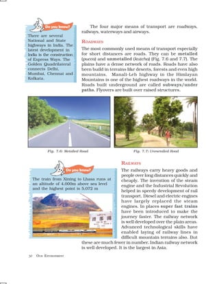 Do you know?             The four major means of transport are roadways,
                               railways, waterways and airways.
There are several
National and State             ROADWAYS
highways in India. The
latest development in          The most commonly used means of transport especially
India is the construction      for short distances are roads. They can be metalled
of Express Ways. The           (pucca) and unmetalled (kutcha) (Fig. 7.6 and 7.7). The
Golden Quadrilateral           plains have a dense network of roads. Roads have also
connects Delhi,                been build in terrains like deserts, forests and even high
Mumbai, Chennai and            mountains. Manali-Leh highway in the Himlayan
Kolkata.                       Mountains is one of the highest roadways in the world.
                               Roads built underground are called subways/under
                               paths. Flyovers are built over raised structures.




            Fig. 7.6: Metalled Road                     Fig. 7.7: Unmetalled Road


                                                  RAILWAYS
                        Do you know?              The railways carry heavy goods and
                                                  people over long distances quickly and
     The train from Xining to Lhasa runs at       cheaply. The invention of the steam
     an altitude of 4,000m above sea level        engine and the Industrial Revolution
     and the highest point is 5,072 m
                                                  helped in speedy development of rail
                                                  transport. Diesel and electric engines
                                                  have largely replaced the steam
                                                  engines. In places super fast trains
                                                  have been introduced to make the
                                                  journey faster. The railway network
                                                  is well developed over the plain areas.
                                                  Advanced technological skills have
                                                  enabled laying of railway lines in
                                                  difficult mountain terrains also. But
                              these are much fewer in number. Indian railway network
                              is well developed. It is the largest in Asia.
50    OUR ENVIRONMENT
 