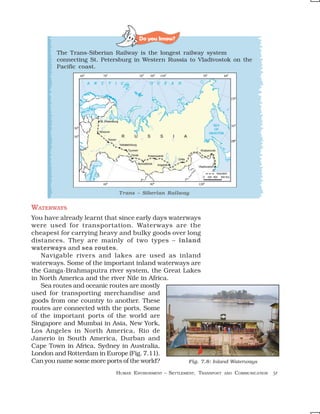 Do you know?

        The Trans-Siberian Railway is the longest railway system
        connecting St. Petersburg in Western Russia to Vladivostok on the
        Pacific coast.




                              Trans – Siberian Railway


WATERWAYS
You have already learnt that since early days waterways
were used for transportation. Waterways are the
cheapest for carrying heavy and bulky goods over long
distances. They are mainly of two types – inland
waterways and sea routes.
   Navigable rivers and lakes are used as inland
waterways. Some of the important inland waterways are
the Ganga-Brahmaputra river system, the Great Lakes
in North America and the river Nile in Africa.
   Sea routes and oceanic routes are mostly
used for transporting merchandise and
goods from one country to another. These
routes are connected with the ports. Some
of the important ports of the world are
Singapore and Mumbai in Asia, New York,
Los Angeles in North America, Rio de
Janerio in South America, Durban and
Cape Town in Africa, Sydney in Australia,
London and Rotterdam in Europe (Fig. 7.11).
Can you name some more ports of the world?          Fig. 7.8: Inland Waterways

                             HUMAN ENVIRONMENT – SETTLEMENT, TRANSPORT   AND   COMMUNICATION   51
 