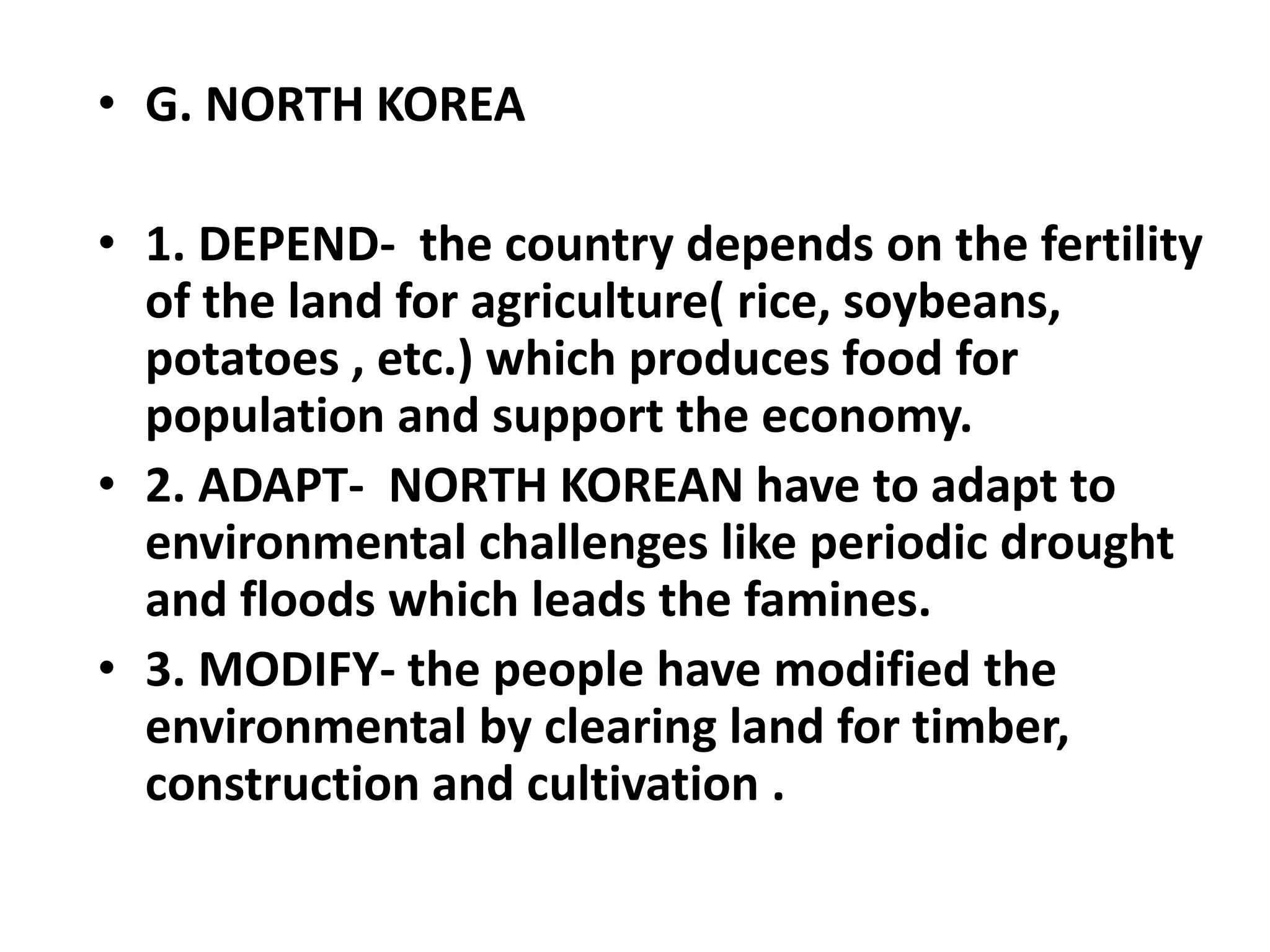 • G. NORTH KOREA
• 1. DEPEND- the country depends on the fertility
of the land for agriculture( rice, soybeans,
potatoes , etc.) which produces food for
population and support the economy.
• 2. ADAPT- NORTH KOREAN have to adapt to
environmental challenges like periodic drought
and floods which leads the famines.
• 3. MODIFY- the people have modified the
environmental by clearing land for timber,
construction and cultivation .
 