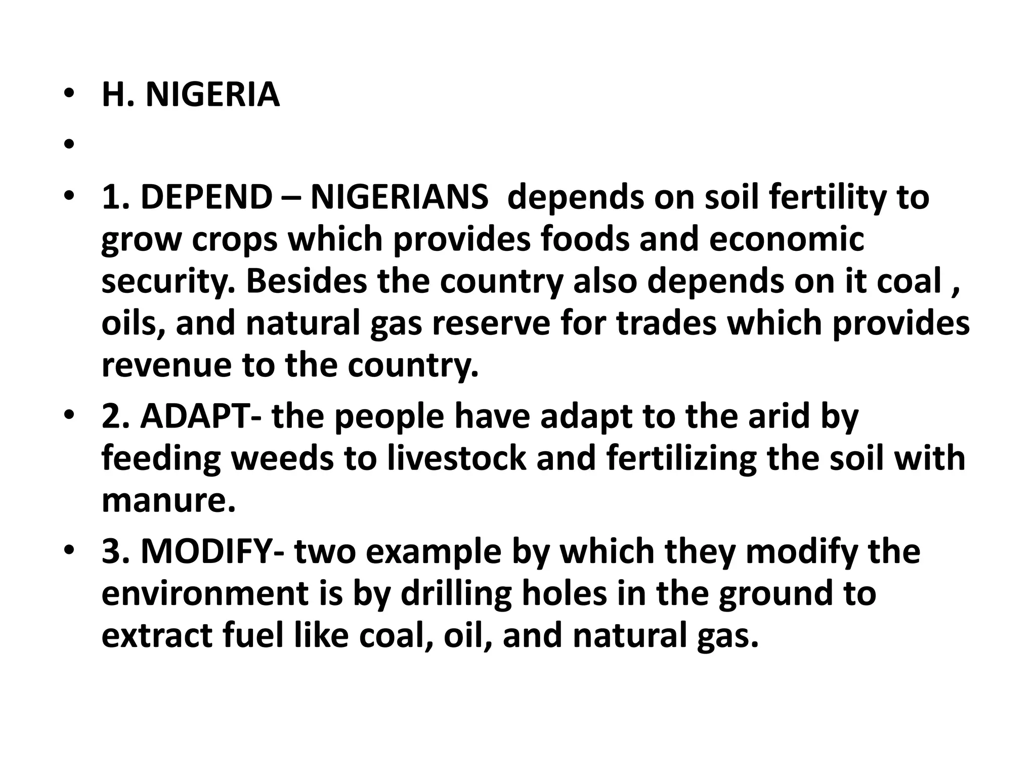 • H. NIGERIA
•
• 1. DEPEND – NIGERIANS depends on soil fertility to
grow crops which provides foods and economic
security. Besides the country also depends on it coal ,
oils, and natural gas reserve for trades which provides
revenue to the country.
• 2. ADAPT- the people have adapt to the arid by
feeding weeds to livestock and fertilizing the soil with
manure.
• 3. MODIFY- two example by which they modify the
environment is by drilling holes in the ground to
extract fuel like coal, oil, and natural gas.
 