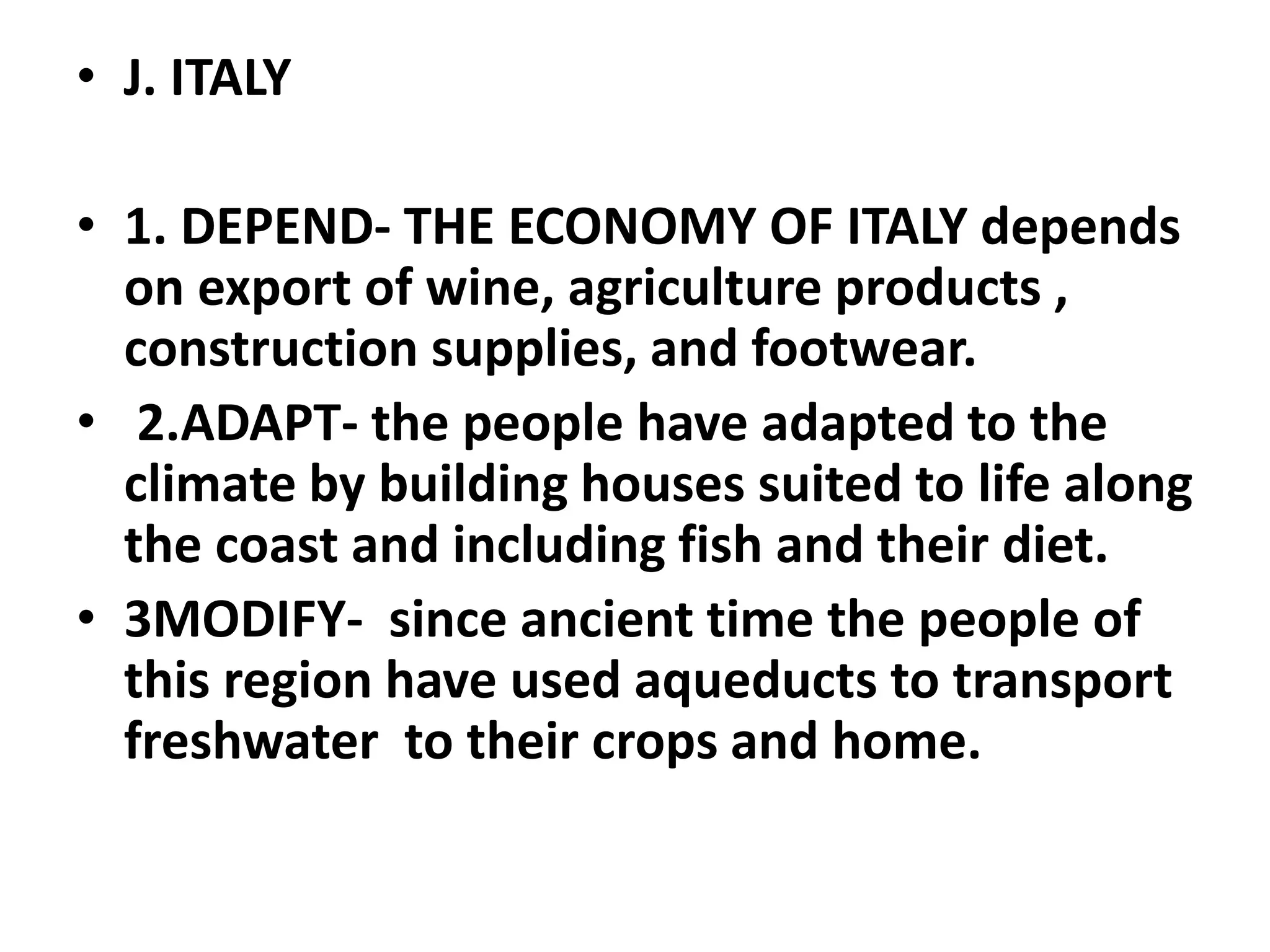 • J. ITALY
• 1. DEPEND- THE ECONOMY OF ITALY depends
on export of wine, agriculture products ,
construction supplies, and footwear.
• 2.ADAPT- the people have adapted to the
climate by building houses suited to life along
the coast and including fish and their diet.
• 3MODIFY- since ancient time the people of
this region have used aqueducts to transport
freshwater to their crops and home.
 