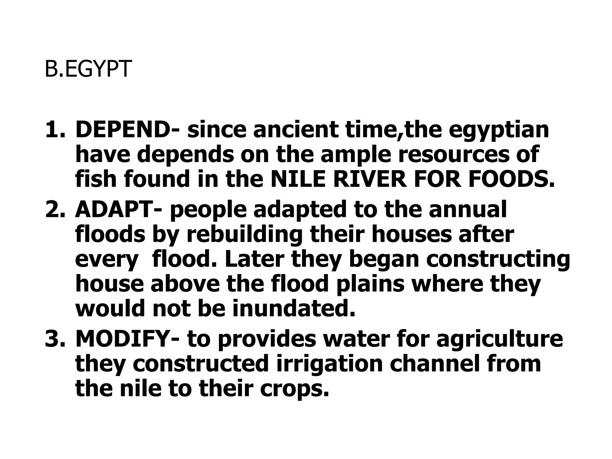 B.EGYPT
1. DEPEND- since ancient time,the egyptian
have depends on the ample resources of
fish found in the NILE RIVER FOR FOODS.
2. ADAPT- people adapted to the annual
floods by rebuilding their houses after
every flood. Later they began constructing
house above the flood plains where they
would not be inundated.
3. MODIFY- to provides water for agriculture
they constructed irrigation channel from
the nile to their crops.
 