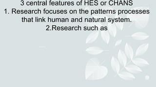 3 central features of HES or CHANS
1. Research focuses on the patterns processes
that link human and natural system.
2.Research such as
 