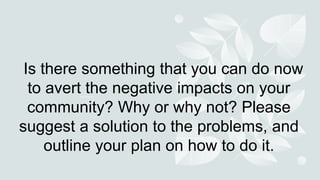 Is there something that you can do now
to avert the negative impacts on your
community? Why or why not? Please
suggest a solution to the problems, and
outline your plan on how to do it.
 