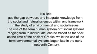 It is Brid
ges the gap between, and integrate knowledge from,
the social and natural sciences within one framework
in the study of environmental and social issues.
The use of the term human system or “ social systems
ranging from to individuals” can be traced as far back
as the time of the ancient Greeks, while the use of the
term environmental systems began late in the early
nineteenth Century.
 