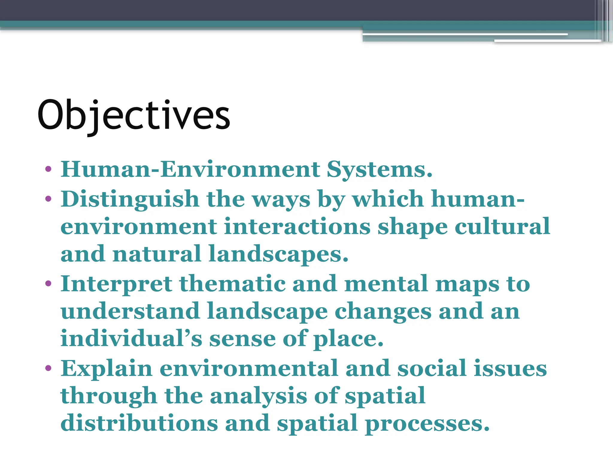 Objectives
• Human-Environment Systems.
• Distinguish the ways by which human-
environment interactions shape cultural
and natural landscapes.
• Interpret thematic and mental maps to
understand landscape changes and an
individual’s sense of place.
• Explain environmental and social issues
through the analysis of spatial
distributions and spatial processes.
 