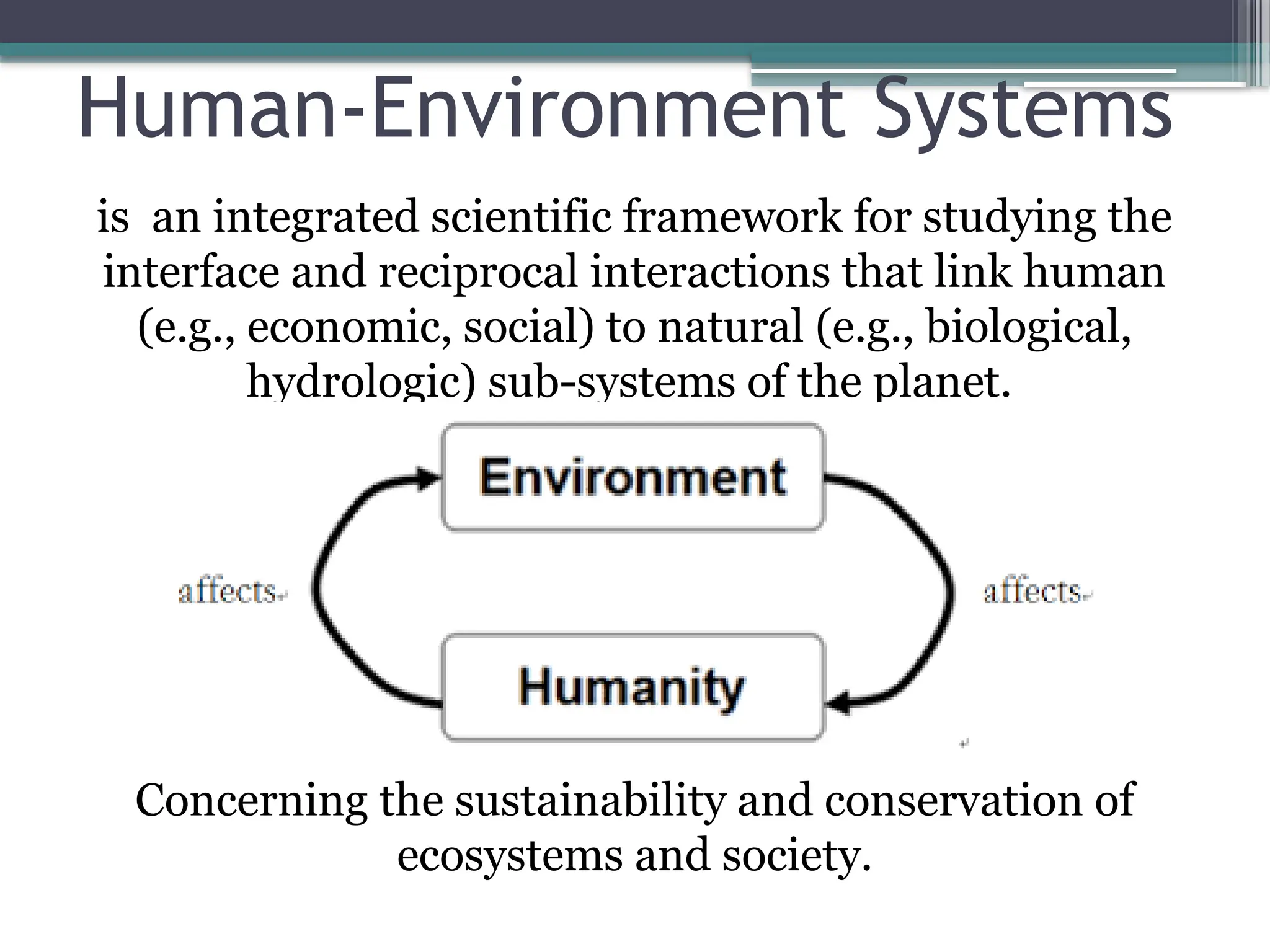 Human-Environment Systems
is an integrated scientific framework for studying the
interface and reciprocal interactions that link human
(e.g., economic, social) to natural (e.g., biological,
hydrologic) sub-systems of the planet.
Concerning the sustainability and conservation of
ecosystems and society.
 