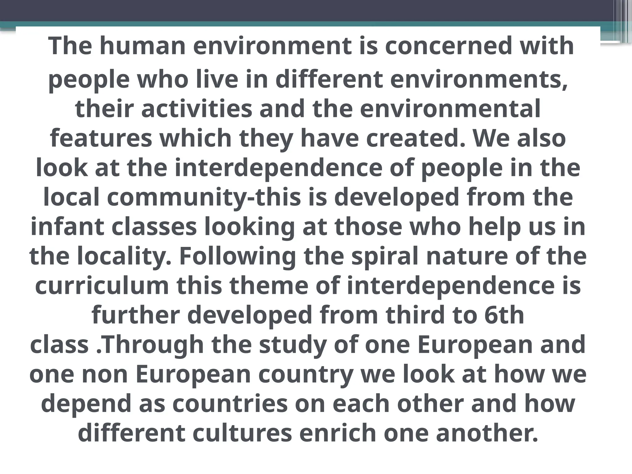 The human environment is concerned with
people who live in different environments,
their activities and the environmental
features which they have created. We also
look at the interdependence of people in the
local community-this is developed from the
infant classes looking at those who help us in
the locality. Following the spiral nature of the
curriculum this theme of interdependence is
further developed from third to 6th
class .Through the study of one European and
one non European country we look at how we
depend as countries on each other and how
different cultures enrich one another.
 