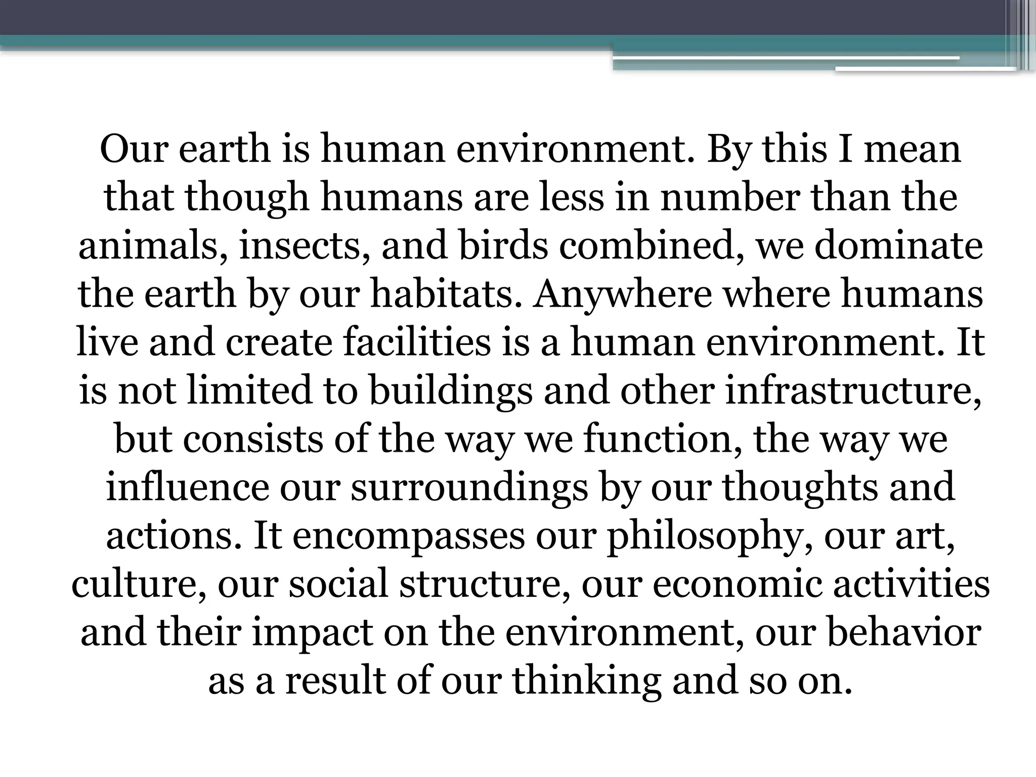 Our earth is human environment. By this I mean
that though humans are less in number than the
animals, insects, and birds combined, we dominate
the earth by our habitats. Anywhere where humans
live and create facilities is a human environment. It
is not limited to buildings and other infrastructure,
but consists of the way we function, the way we
influence our surroundings by our thoughts and
actions. It encompasses our philosophy, our art,
culture, our social structure, our economic activities
and their impact on the environment, our behavior
as a result of our thinking and so on.
 