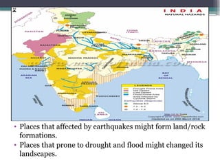 • Places that affected by earthquakes might form land/rock
formations.
• Places that prone to drought and flood might changed its
landscapes.
 