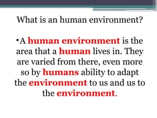 What is an human environment?
•A human environment is the
area that a human lives in. They
are varied from there, even more
so by humans ability to adapt
the environment to us and us to
the environment.
 
