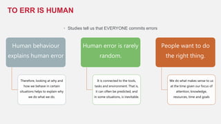 • Studies tell us that EVERYONE commits errors
TO ERR IS HUMAN
Human behaviour
explains human error
Therefore, looking at why and
how we behave in certain
situations helps to explain why
we do what we do.
Human error is rarely
random.
It is connected to the tools,
tasks and environment. That is,
it can often be predicted, and
in some situations, is inevitable.
People want to do
the right thing.
We do what makes sense to us
at the time given our focus of
attention, knowledge,
resources, time and goals
 