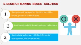 5. DECISION MAKING ISSUES - SOLUTION
Use systematic approach – decision should be
simple, practical and evaluated
Fact based and risk-based decisions to be made
Use tools & techniques – FMEA, Information
management, decision trees etc.
1.
2.
3.
 