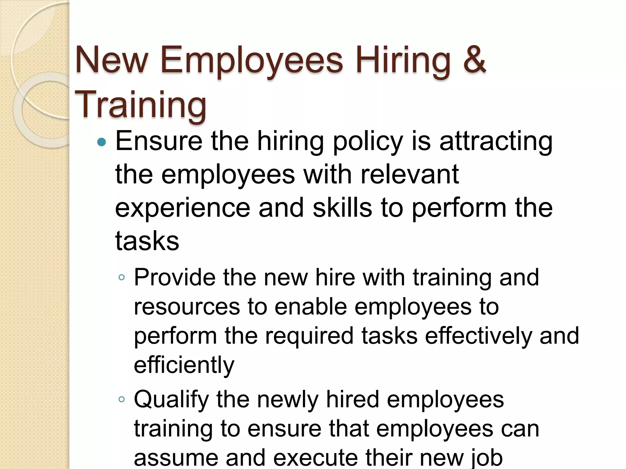 New Employees Hiring &
Training
 Ensure the hiring policy is attracting
the employees with relevant
experience and skills to perform the
tasks
◦ Provide the new hire with training and
resources to enable employees to
perform the required tasks effectively and
efficiently
◦ Qualify the newly hired employees
training to ensure that employees can
assume and execute their new job
 