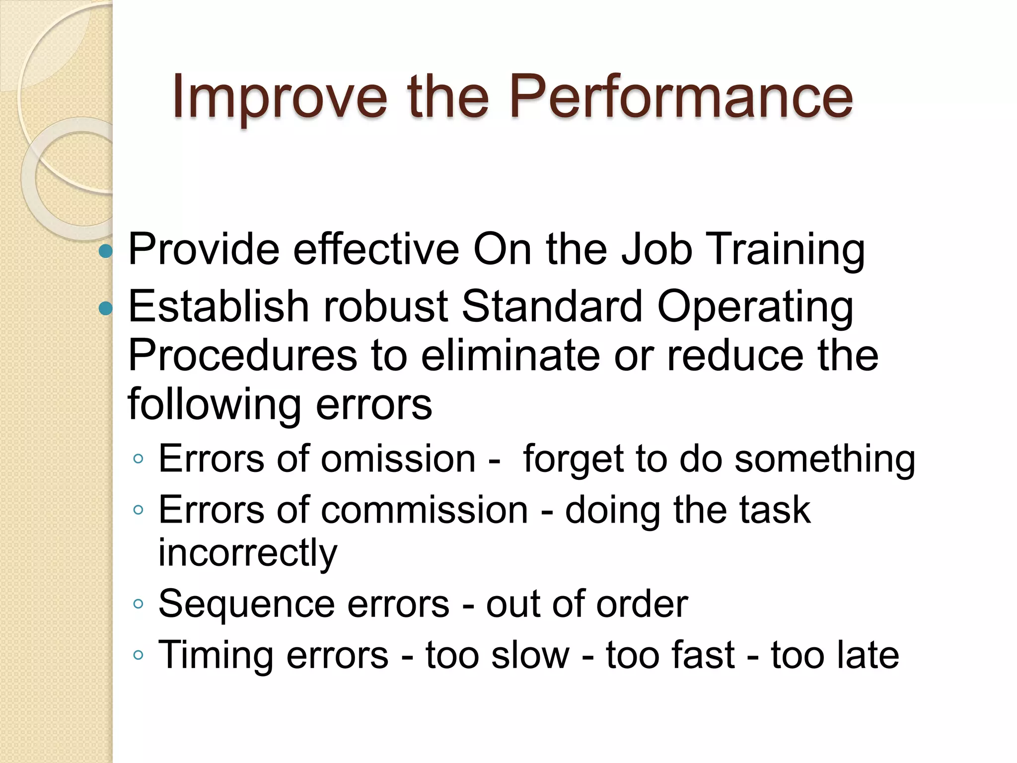 Improve the Performance
 Provide effective On the Job Training
 Establish robust Standard Operating
Procedures to eliminate or reduce the
following errors
◦ Errors of omission - forget to do something
◦ Errors of commission - doing the task
incorrectly
◦ Sequence errors - out of order
◦ Timing errors - too slow - too fast - too late
 
