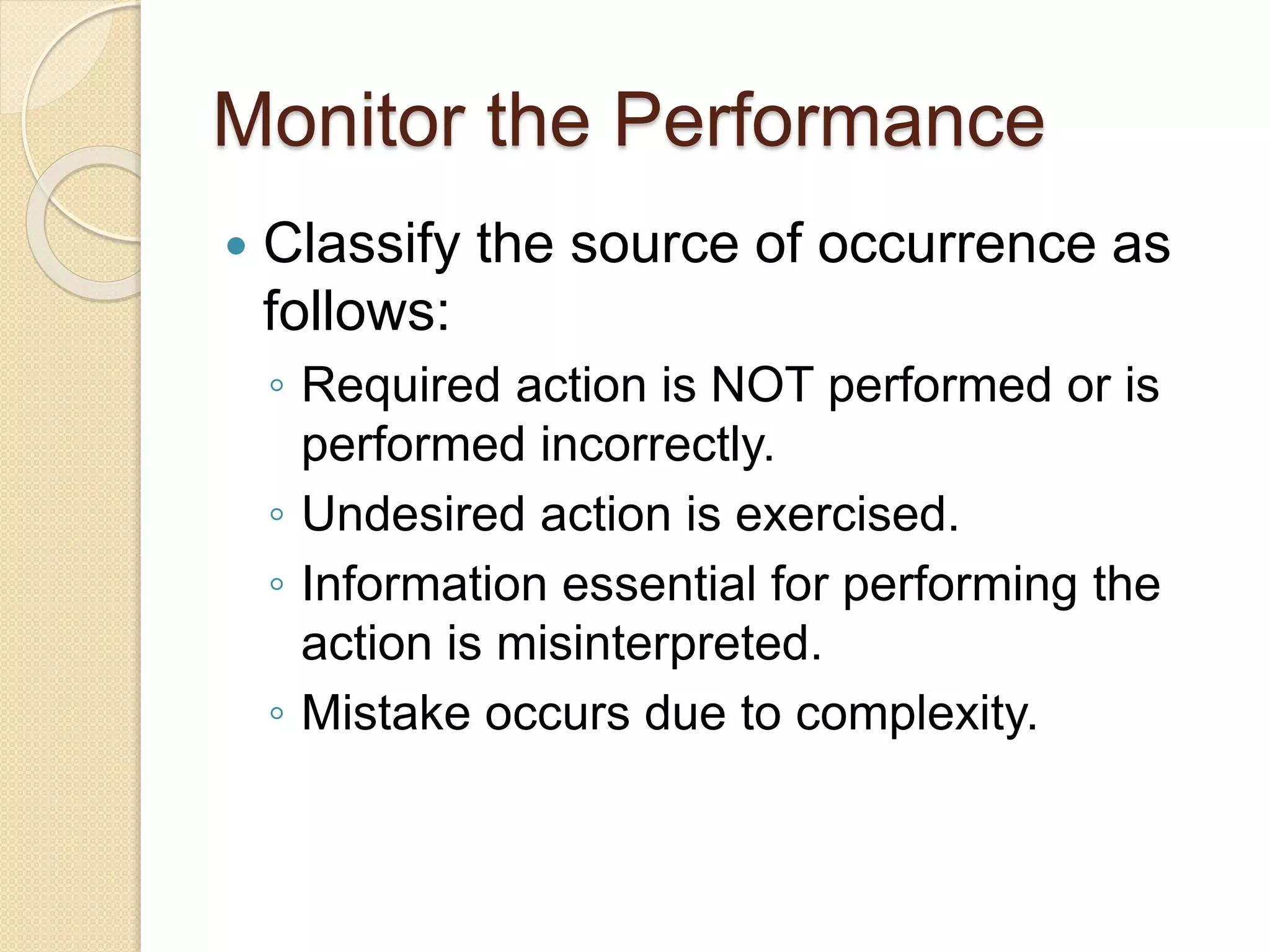 Monitor the Performance
 Classify the source of occurrence as
follows:
◦ Required action is NOT performed or is
performed incorrectly.
◦ Undesired action is exercised.
◦ Information essential for performing the
action is misinterpreted.
◦ Mistake occurs due to complexity.
 