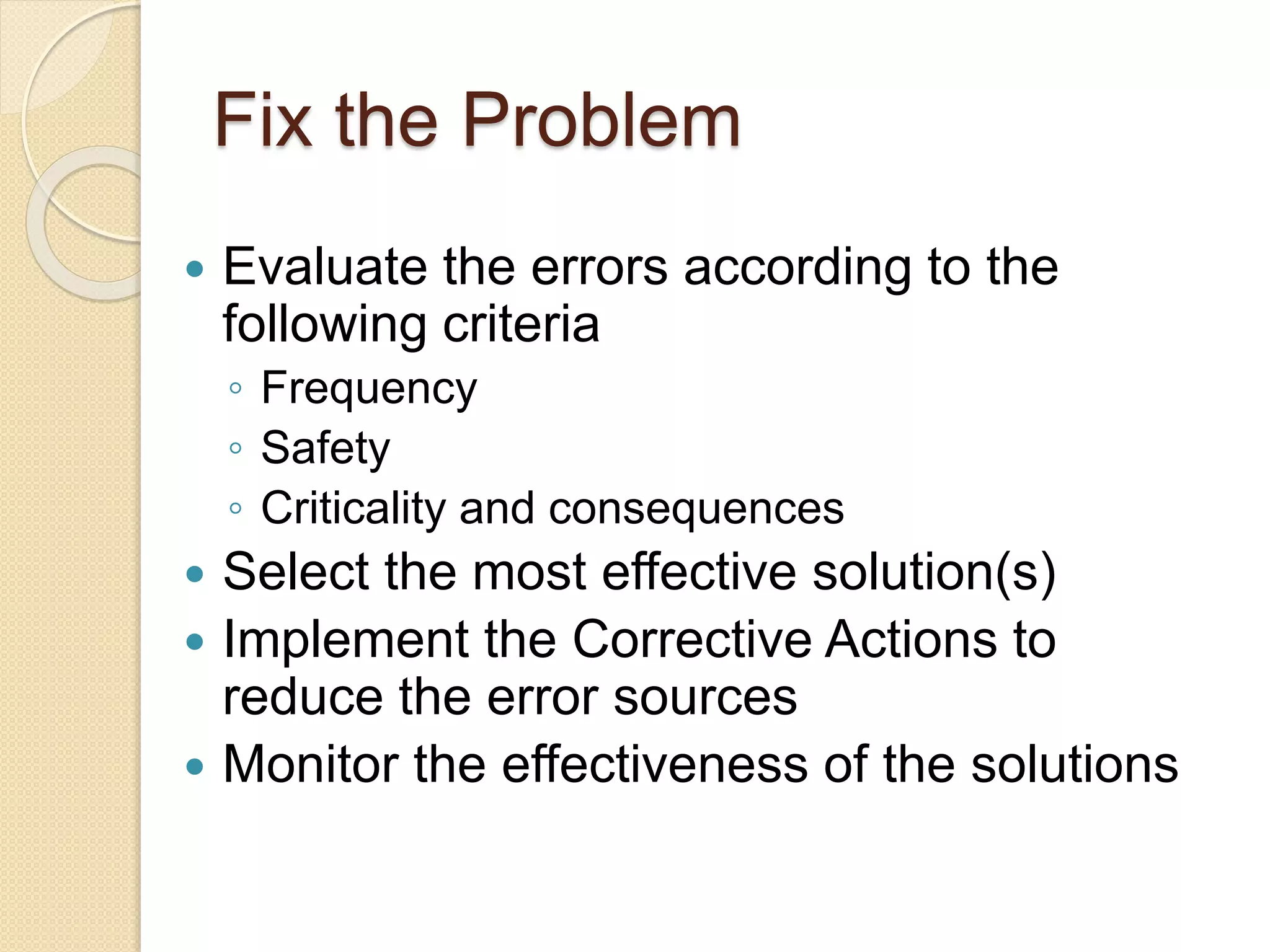 Fix the Problem
 Evaluate the errors according to the
following criteria
◦ Frequency
◦ Safety
◦ Criticality and consequences
 Select the most effective solution(s)
 Implement the Corrective Actions to
reduce the error sources
 Monitor the effectiveness of the solutions
 