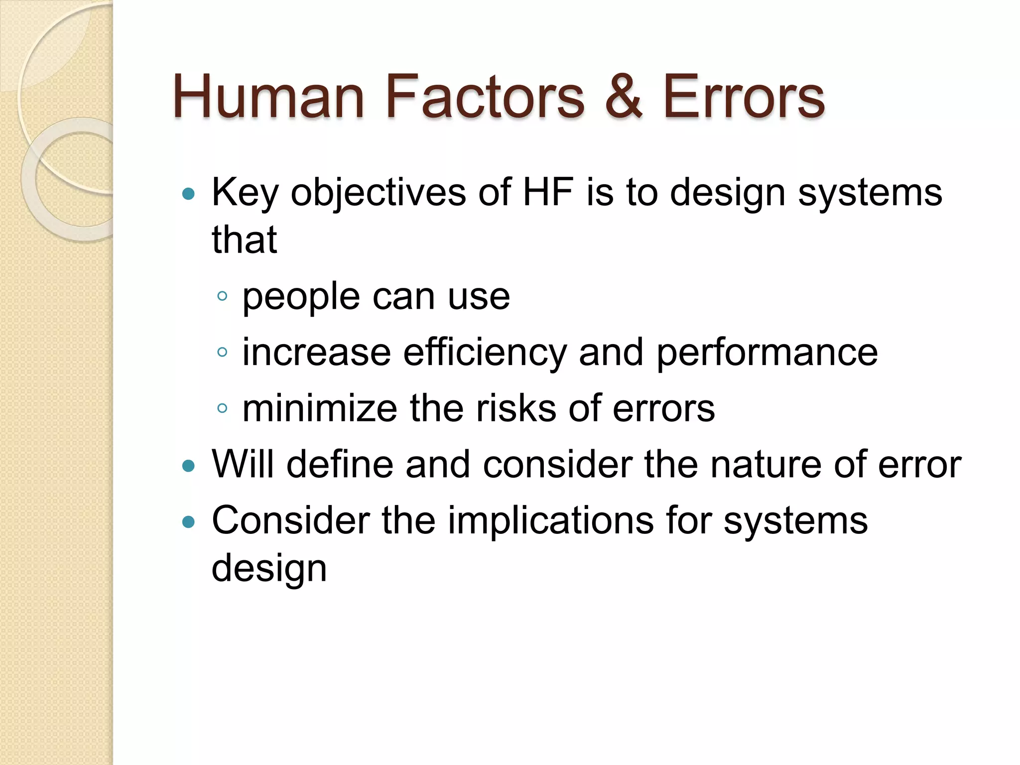 Human Factors & Errors
 Key objectives of HF is to design systems
that
◦ people can use
◦ increase efficiency and performance
◦ minimize the risks of errors
 Will define and consider the nature of error
 Consider the implications for systems
design
 