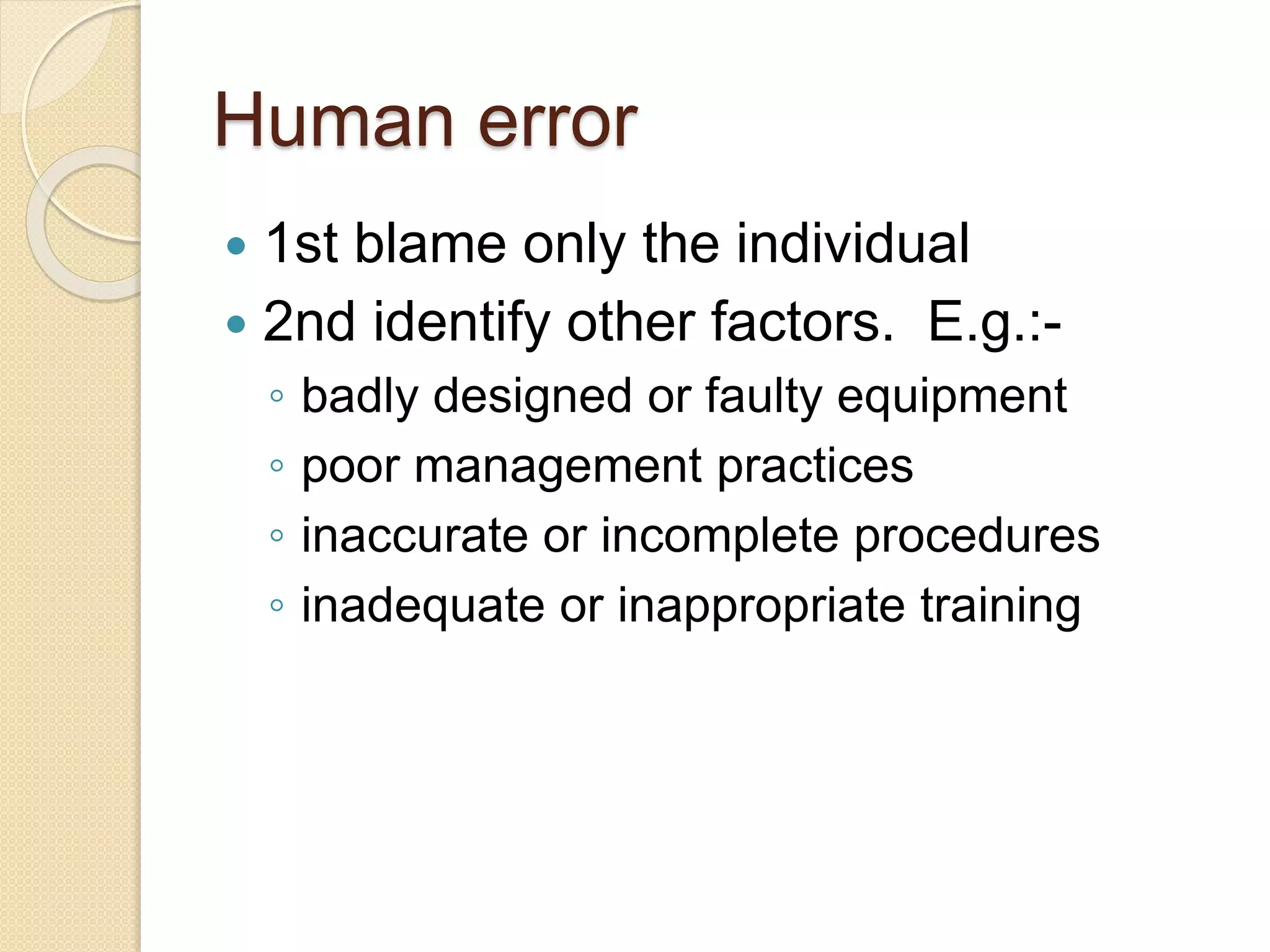 Human error
 1st blame only the individual
 2nd identify other factors. E.g.:-
◦ badly designed or faulty equipment
◦ poor management practices
◦ inaccurate or incomplete procedures
◦ inadequate or inappropriate training
 