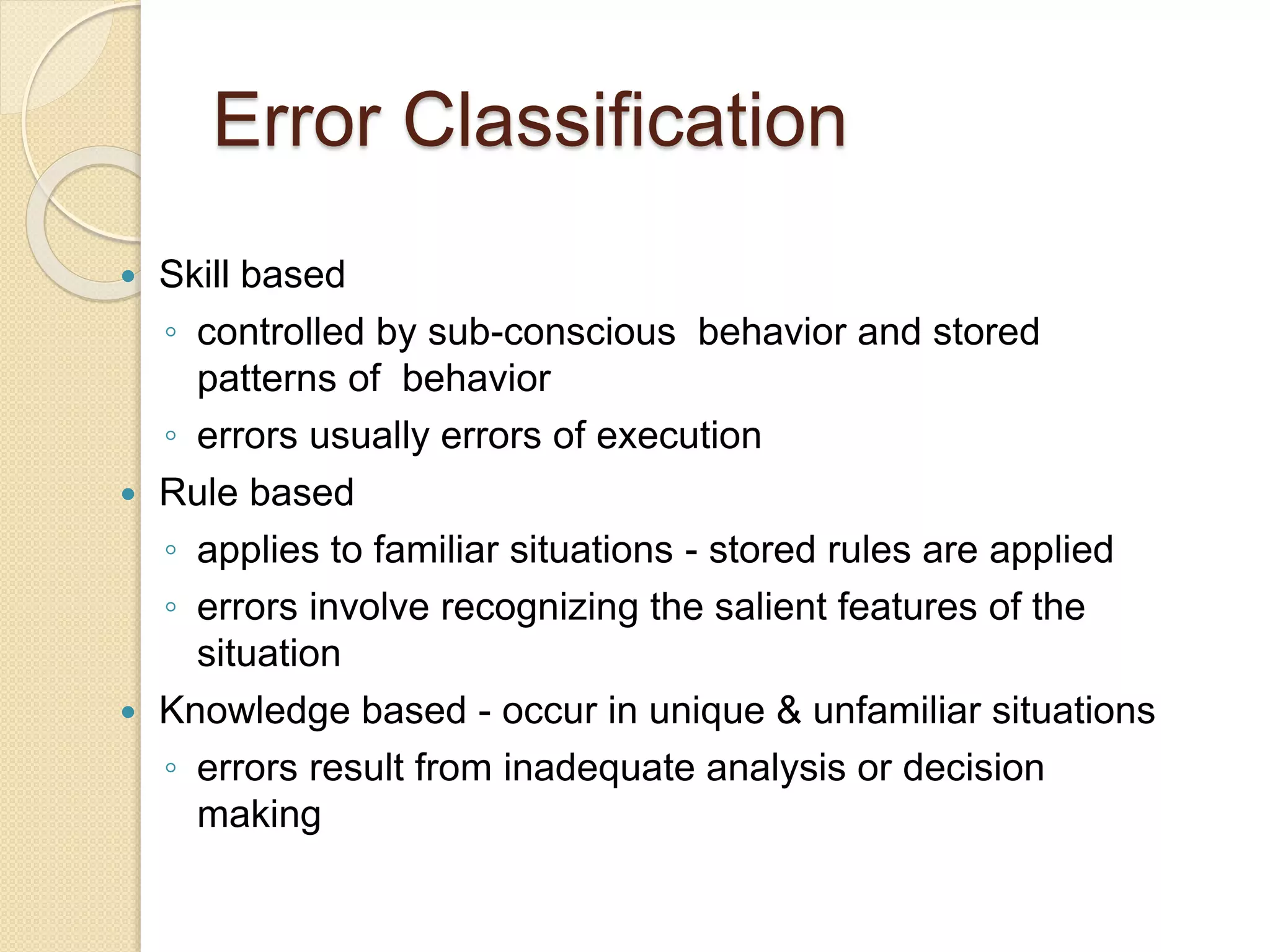 Error Classification
 Skill based
◦ controlled by sub-conscious behavior and stored
patterns of behavior
◦ errors usually errors of execution
 Rule based
◦ applies to familiar situations - stored rules are applied
◦ errors involve recognizing the salient features of the
situation
 Knowledge based - occur in unique & unfamiliar situations
◦ errors result from inadequate analysis or decision
making
 