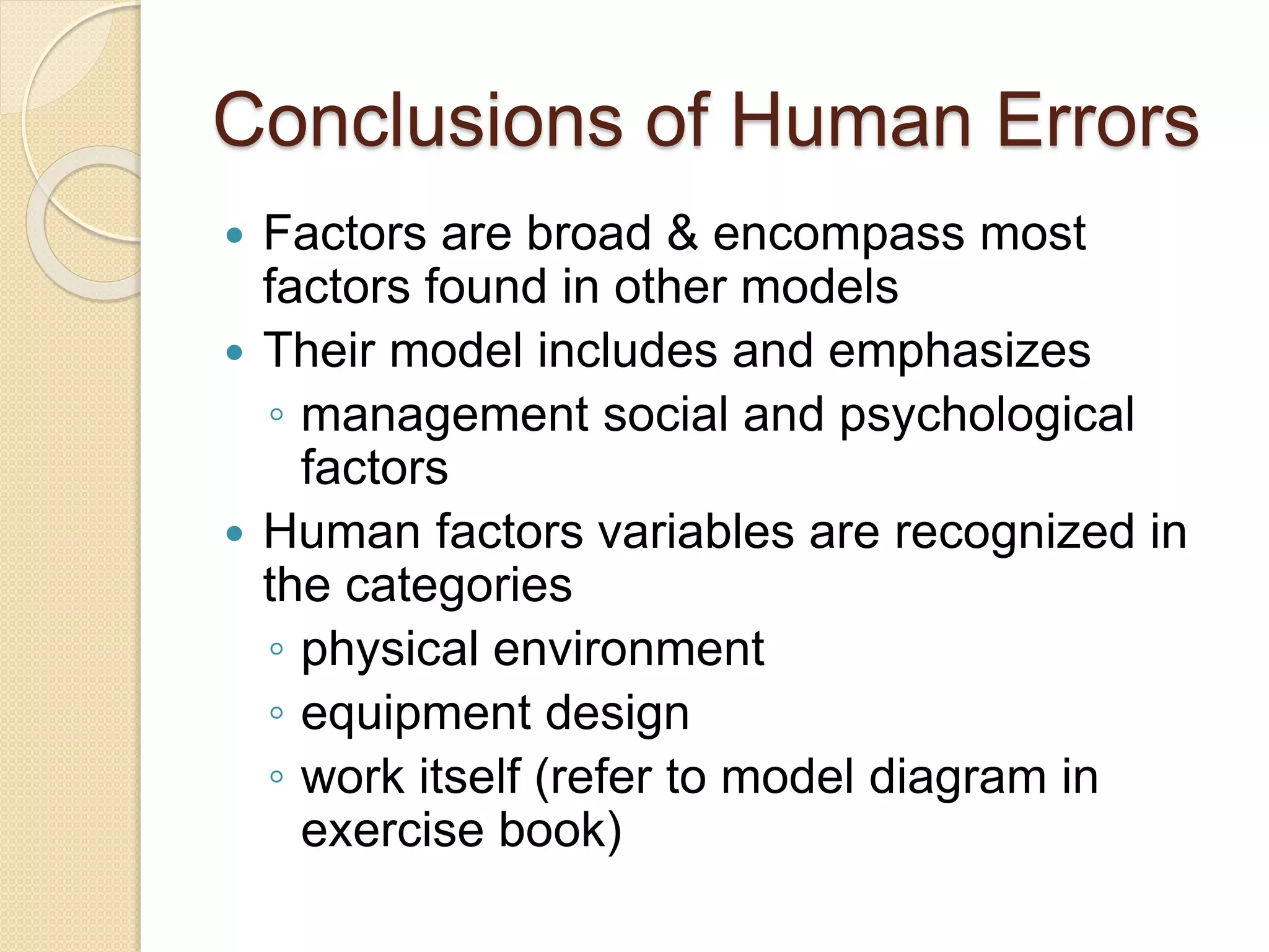 Conclusions of Human Errors
 Factors are broad & encompass most
factors found in other models
 Their model includes and emphasizes
◦ management social and psychological
factors
 Human factors variables are recognized in
the categories
◦ physical environment
◦ equipment design
◦ work itself (refer to model diagram in
exercise book)
 