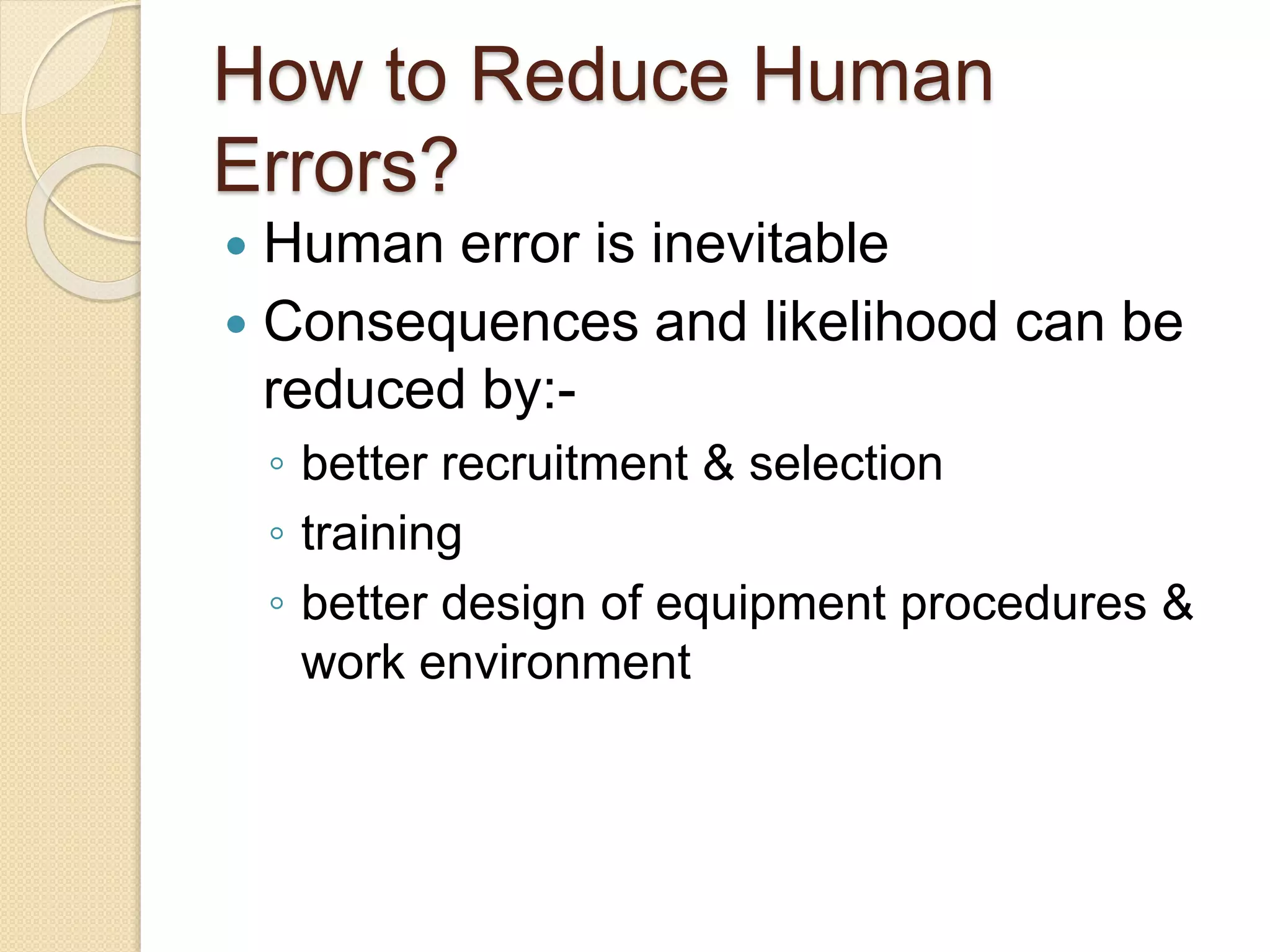 How to Reduce Human
Errors?
 Human error is inevitable
 Consequences and likelihood can be
reduced by:-
◦ better recruitment & selection
◦ training
◦ better design of equipment procedures &
work environment
 