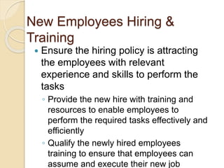 New Employees Hiring &
Training
 Ensure the hiring policy is attracting
the employees with relevant
experience and skills to perform the
tasks
◦ Provide the new hire with training and
resources to enable employees to
perform the required tasks effectively and
efficiently
◦ Qualify the newly hired employees
training to ensure that employees can
assume and execute their new job
 