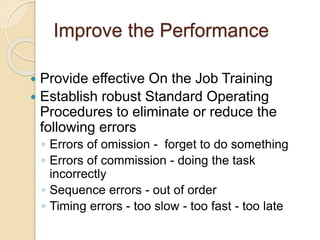 Improve the Performance
 Provide effective On the Job Training
 Establish robust Standard Operating
Procedures to eliminate or reduce the
following errors
◦ Errors of omission - forget to do something
◦ Errors of commission - doing the task
incorrectly
◦ Sequence errors - out of order
◦ Timing errors - too slow - too fast - too late
 