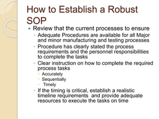 How to Establish a Robust
SOP
 Review that the current processes to ensure
◦ Adequate Procedures are available for all Major
and minor manufacturing and testing processes
◦ Procedure has clearly stated the process
requirements and the personnel responsibilities
to complete the tasks
◦ Clear instruction on how to complete the required
process tasks
 Accurately
 Sequentially
 Timely
◦ If the timing is critical, establish a realistic
timeline requirements and provide adequate
resources to execute the tasks on time
 