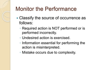 Monitor the Performance
 Classify the source of occurrence as
follows:
◦ Required action is NOT performed or is
performed incorrectly.
◦ Undesired action is exercised.
◦ Information essential for performing the
action is misinterpreted.
◦ Mistake occurs due to complexity.
 
