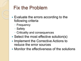 Fix the Problem
 Evaluate the errors according to the
following criteria
◦ Frequency
◦ Safety
◦ Criticality and consequences
 Select the most effective solution(s)
 Implement the Corrective Actions to
reduce the error sources
 Monitor the effectiveness of the solutions
 