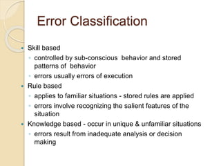 Error Classification
 Skill based
◦ controlled by sub-conscious behavior and stored
patterns of behavior
◦ errors usually errors of execution
 Rule based
◦ applies to familiar situations - stored rules are applied
◦ errors involve recognizing the salient features of the
situation
 Knowledge based - occur in unique & unfamiliar situations
◦ errors result from inadequate analysis or decision
making
 