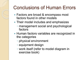 Conclusions of Human Errors
 Factors are broad & encompass most
factors found in other models
 Their model includes and emphasizes
◦ management social and psychological
factors
 Human factors variables are recognized in
the categories
◦ physical environment
◦ equipment design
◦ work itself (refer to model diagram in
exercise book)
 