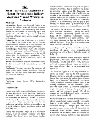 Title
Quantitative Risk Assessment of
Human Errors among Railway
Workshop Manual Workers in
Australia
Abstract:
Introduction: Human error frequently brings up as
a reason for mishaps, when all different elements
have been excluded. This doesn't imply that human
blunder can't be examined or measure by logical and
specific standards. Our study aims to find the
prevalence of human errors among manual workers
of the railway.
Objective: The objective of this study is to measure
the prevalence of human errors among railway
workshop manual workers with a work experience of
more than 1 year in relation to their job demand.
Methodology: Observational study with a sample
size of 100 male manual workers of Australia railway
workshop. Prevalence of human error in the last 12
months using the demographic questionnaire. The
power of our study is 80%, confidence interval of
95%, and p-value 0.05.
Results: 80% of manual workers reported functional
disorders in at least 1 body region in the previous 12
months.
Conclusion: This study represents the prevalence of
human errors among manual workers of Australia
railway that can cause further morbidities, mortality,
and functional limitations.
Keywords:
Prevalence, Human Errors, ETA, Quantitative
analysis
Introduction:
Human error alludes to something having been done
that was "not expected by the entertainer; not wanted
by a bunch of rules or an outer onlooker, or that drove
the assignment or framework outside its worthy
cutoff points". Human error has been referred to as
an essential driver contributing variable in
misfortunes and mishaps in businesses as different as
an atomic influence, flying, space investigation, and
medication [1] .
Human error frequently brings up as a reason for
mishaps, when all different elements have been
excluded. This doesn't imply that human blunder
can't be examined or measure by logical and specific
standards. Currently, there is an impressive interest
in exploring human error [2]. Endurance and
advancement is the endless topic of endeavors, and
security is the assurance of the topic. To forestall
mishaps and secure the wellbeing of endeavors is a
significant issue which we ought to continually
confront. It is exceptionally hard to give a good
meaning for human errors [2]. Most mishaps in the
undertaking creation are because of human error [3].
The viability and the security of railroad tasks rely
upon numerous components counting rail traffic
rules, hardware dependability, general and well-
being of the executives, furthermore, human
variables. Specifically, as to human variables, it very
well might be added that they are significant in the
railroad framework simply like on account of some
other complex framework [4].
According to the previous researches in Asia
prevalence of human errors, musculoskeletal
symptoms was 65% in Railway Sahayaks (coolie) of
India [5].
Manual work involves factors that are of physical,
psychological, and social origin such as repetitive
movements, forceful and heavy work, prolonged
awkward posture, mechanical stress, and vibrations
that cause adverse effects on the musculoskeletal
system [6].
The framework approach is that people are frail and
errors are normal, even in the best associations.
Blunders are viewed as results as opposed to causes,
having their roots less in the backwardness of human
instinct as in "upstream" fundamental components.
These incorporate repetitive blunder traps in the
working environment and the authoritative cycles
that offer ascent to them [7]. Transport configuration
might be improved through the presentation of
danger relieving measures, around 80% of sea
mishaps are caused (legitimately or in a roundabout
way) by human mistake [8].
Given that the Sanchi slammed into another boat, it's
almost certain human blunder assumed a comparable
function in this mishap. Human blunder can be
decreased through a stronger plan with more
prominent excess so that on the off chance that one
framework quits working, another dominates.
Customarily this has implied things like utilizing two
motors rather than one. Be that as it may, innovation,
 