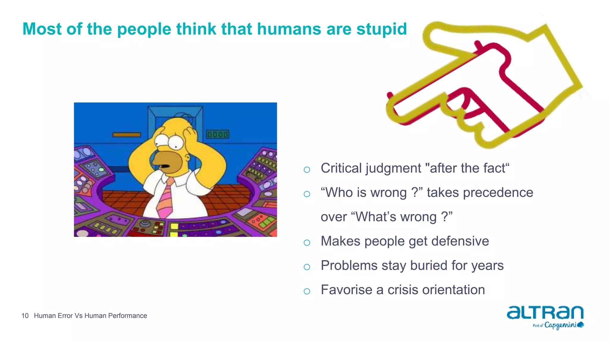 Most of the people think that humans are stupid
Human Error Vs Human Performance10
o Critical judgment "after the fact“
o “Who is wrong ?” takes precedence
over “What’s wrong ?”
o Makes people get defensive
o Problems stay buried for years
o Favorise a crisis orientation
 
