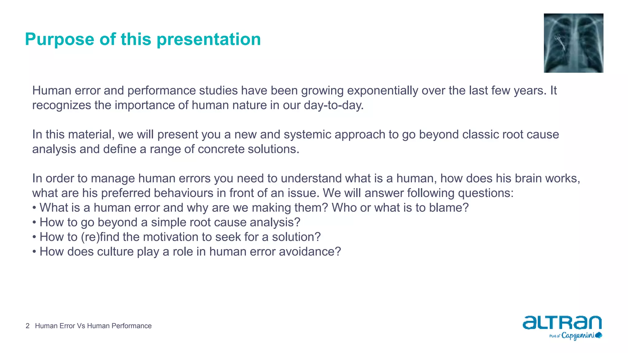 Purpose of this presentation
Human error and performance studies have been growing exponentially over the last few years. It
recognizes the importance of human nature in our day-to-day.
In this material, we will present you a new and systemic approach to go beyond classic root cause
analysis and define a range of concrete solutions.
In order to manage human errors you need to understand what is a human, how does his brain works,
what are his preferred behaviours in front of an issue. We will answer following questions:
• What is a human error and why are we making them? Who or what is to blame?
• How to go beyond a simple root cause analysis?
• How to (re)find the motivation to seek for a solution?
• How does culture play a role in human error avoidance?
Human Error Vs Human Performance2
 