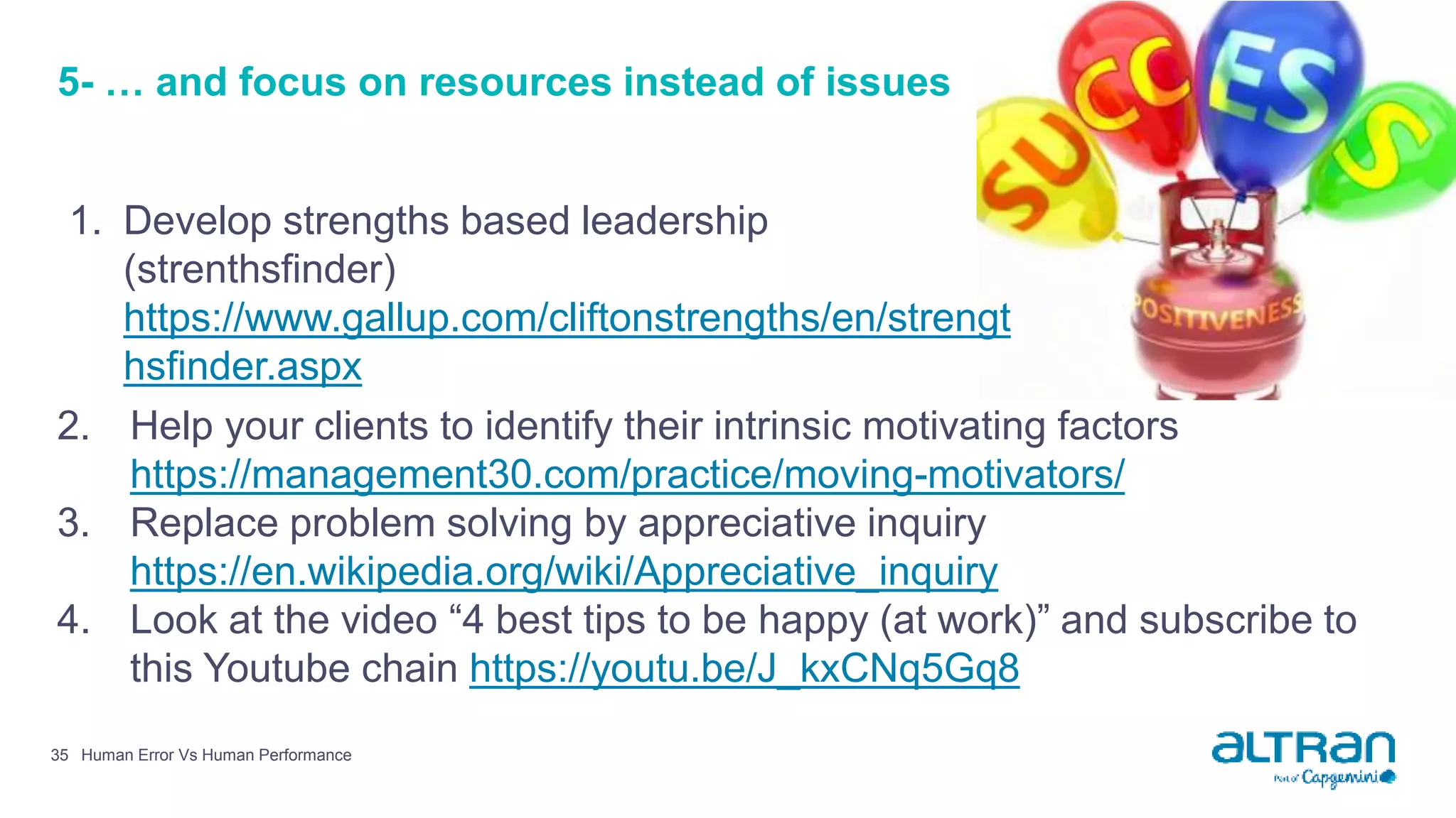 5- … and focus on resources instead of issues
1. Develop strengths based leadership
(strenthsfinder)
https://www.gallup.com/cliftonstrengths/en/strengt
hsfinder.aspx
Human Error Vs Human Performance35
2. Help your clients to identify their intrinsic motivating factors
https://management30.com/practice/moving-motivators/
3. Replace problem solving by appreciative inquiry
https://en.wikipedia.org/wiki/Appreciative_inquiry
4. Look at the video “4 best tips to be happy (at work)” and subscribe to
this Youtube chain https://youtu.be/J_kxCNq5Gq8
 