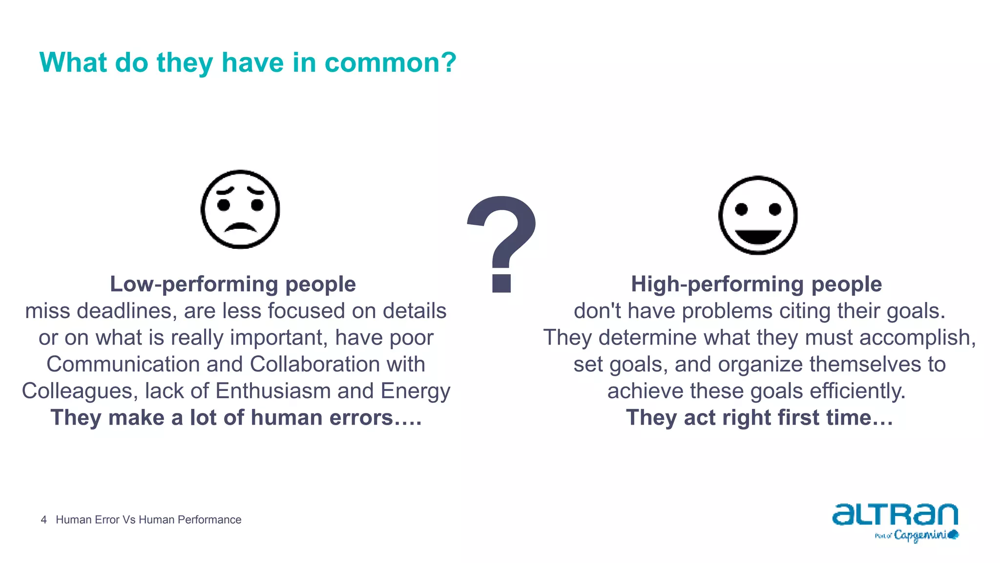 4 Human Error Vs Human Performance
What do they have in common?
Low-performing people
miss deadlines, are less focused on details
or on what is really important, have poor
Communication and Collaboration with
Colleagues, lack of Enthusiasm and Energy
They make a lot of human errors….
? High-performing people
don't have problems citing their goals.
They determine what they must accomplish,
set goals, and organize themselves to
achieve these goals efficiently.
They act right first time…
 
