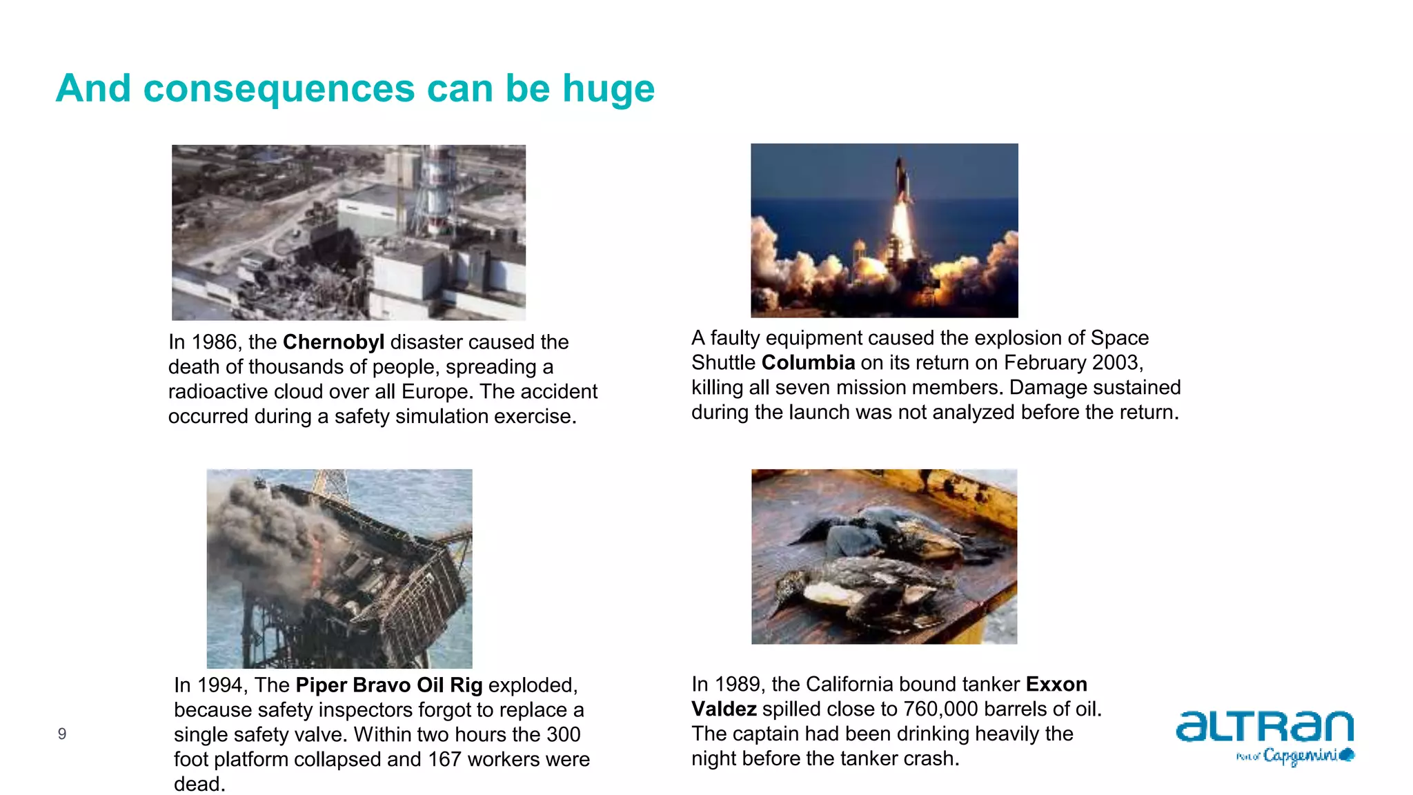 And consequences can be huge
9
In 1986, the Chernobyl disaster caused the
death of thousands of people, spreading a
radioactive cloud over all Europe. The accident
occurred during a safety simulation exercise.
A faulty equipment caused the explosion of Space
Shuttle Columbia on its return on February 2003,
killing all seven mission members. Damage sustained
during the launch was not analyzed before the return.
In 1994, The Piper Bravo Oil Rig exploded,
because safety inspectors forgot to replace a
single safety valve. Within two hours the 300
foot platform collapsed and 167 workers were
dead.
In 1989, the California bound tanker Exxon
Valdez spilled close to 760,000 barrels of oil.
The captain had been drinking heavily the
night before the tanker crash.
 