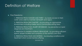 Definition of Welfare
 Five Freedoms:
1. FREEDOM FROM HUNGER AND THIRST – by ready access to fresh
water and a diet to maintain full health and vigour.
2. FREEDOM FROM DISCOMFORT – by providing an appropriate
environment including shelter and a comfortable resting area.
3. FREEDOM FROM PAIN, INJURY OR DISEASE – by prevention or rapid
diagnosis and treatment.
4. FREEDOM TO EXPRESS NORMAL BEHAVIOUR – by providing sufficient
space, proper facilities and company of the animal’s own kind.
5. FREEDOM FROM FEAR AND DISTRESS – by ensuring conditions and
treatment which avoid mental suffering.
(Brambell,1965)
 